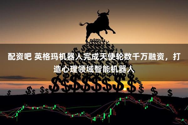 配资吧 英格玛机器人完成天使轮数千万融资，打造心理领域智能机器人