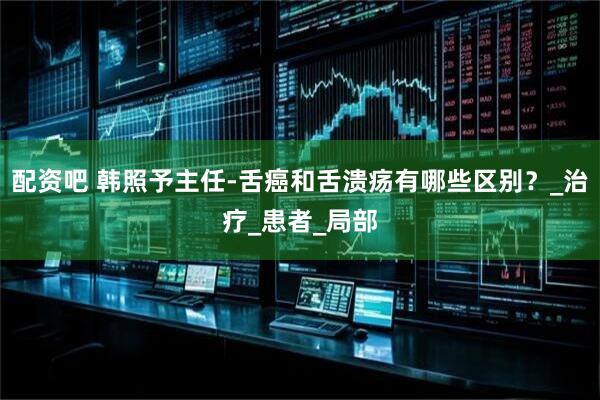 配资吧 韩照予主任-舌癌和舌溃疡有哪些区别？_治疗_患者_局部