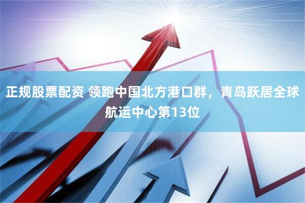 正规股票配资 领跑中国北方港口群，青岛跃居全球航运中心第13位