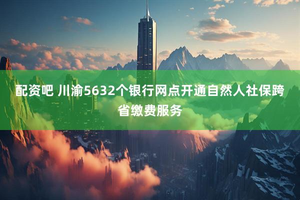 配资吧 川渝5632个银行网点开通自然人社保跨省缴费服务