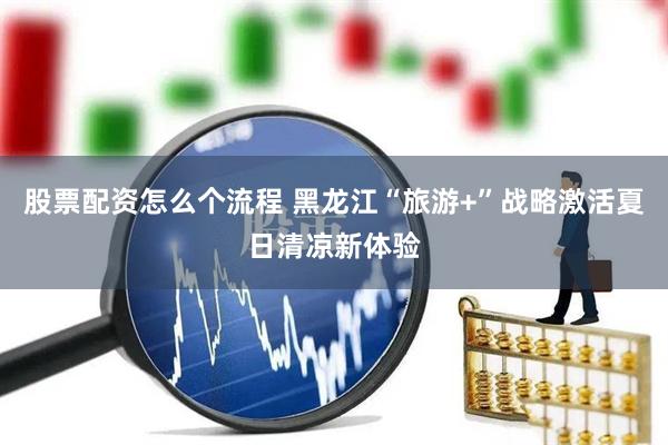 股票配资怎么个流程 黑龙江“旅游+”战略激活夏日清凉新体验