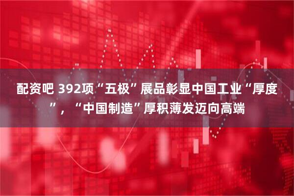 配资吧 392项“五极”展品彰显中国工业“厚度”，“中国制造”厚积薄发迈向高端