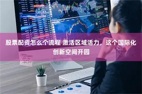 股票配资怎么个流程 激活区域活力，这个国际化创新空间开园