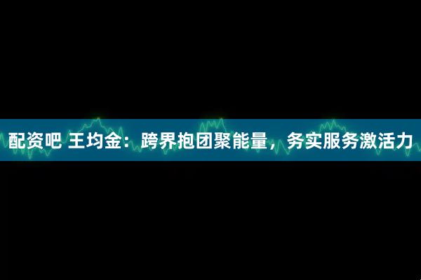 配资吧 王均金：跨界抱团聚能量，务实服务激活力