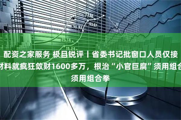 配资之家服务 极目锐评丨省委书记批窗口人员仅接收材料就疯狂敛财1600多万，根治“小官巨腐”须用组合拳