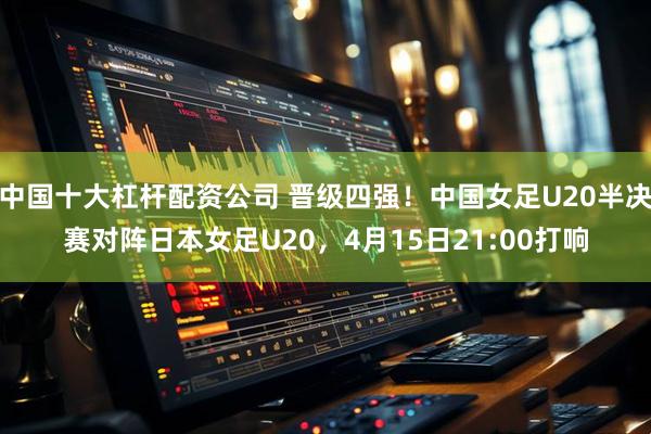 中国十大杠杆配资公司 晋级四强！中国女足U20半决赛对阵日本女足U20，4月15日21:00打响